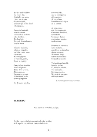 Tu risa me hace libre,
me pones alas.
Soledades me quita,
cárcel me arranca.
Boca que vuela,
corazón que en tus labios
relampaguea.
Es tu risa la espada
más victoriosa,
vencedor de las flores
y las alondras.
Rival del sol.
Porvenir de mis huesos
y de mi amor.
La carne aleteante,
súbito el párpado,
y el niño como nunca
coloreado.
¡Cuánto jilguero
se remonta, aletea,
desde tu cuerpo!
Desperté de ser niño;
nunca despiertes.
Triste llevo la boca.
Ríete siempre.
Siempre en la cuna
defendiendo la risa
pluma por pluma.
Ser de vuelo tan alto,
tan extendido,
que tu carne parece
cielo cernido.
¡Si yo pudiera
remontarme al origen
de tu carrera!
Al octavo mes
con cinco azahares.
Con cinco diminutas
ferocidades.
Con cinco dientes
como cinco jazmines
adolescentes.
Frontera de los besos
serán mañana,
cuando en la dentadura
sientas un arma.
Sientas un fuego
correr dientes abajo
buscando el centro.
Vuela niño en la doble
luna del pecho.
Él, triste de cebolla.
Tú, satisfecho.
No te derrumbes.
No sepas lo que pasa
ni lo que ocurre.
Cancionero y romancero de ausencias.
EL HERIDO
Para el muro de un hospital de sangre.
I
Por los campos luchados se extienden los heridos.
Y de aquella extensión de cuerpos luchadores
X
 