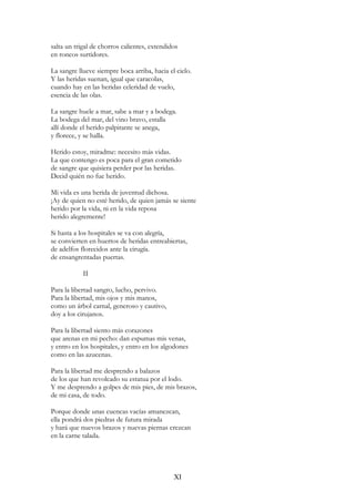 salta un trigal de chorros calientes, extendidos
en roncos surtidores.
La sangre llueve siempre boca arriba, hacia el cielo.
Y las heridas suenan, igual que caracolas,
cuando hay en las heridas celeridad de vuelo,
esencia de las olas.
La sangre huele a mar, sabe a mar y a bodega.
La bodega del mar, del vino bravo, estalla
allí donde el herido palpitante se anega,
y florece, y se halla.
Herido estoy, miradme: necesito más vidas.
La que contengo es poca para el gran cometido
de sangre que quisiera perder por las heridas.
Decid quién no fue herido.
Mi vida es una herida de juventud dichosa.
¡Ay de quien no esté herido, de quien jamás se siente
herido por la vida, ni en la vida reposa
herido alegremente!
Si hasta a los hospitales se va con alegría,
se convierten en huertos de heridas entreabiertas,
de adelfos florecidos ante la cirugía.
de ensangrentadas puertas.
II
Para la libertad sangro, lucho, pervivo.
Para la libertad, mis ojos y mis manos,
como un árbol carnal, generoso y cautivo,
doy a los cirujanos.
Para la libertad siento más corazones
que arenas en mi pecho: dan espumas mis venas,
y entro en los hospitales, y entro en los algodones
como en las azucenas.
Para la libertad me desprendo a balazos
de los que han revolcado su estatua por el lodo.
Y me desprendo a golpes de mis pies, de mis brazos,
de mi casa, de todo.
Porque donde unas cuencas vacías amanezcan,
ella pondrá dos piedras de futura mirada
y hará que nuevos brazos y nuevas piernas crezcan
en la carne talada.
XI
 