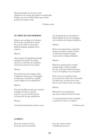 Retoñarán aladas de savia sin otoño
reliquias de mi cuerpo que pierdo en cada herida.
Porque soy como el árbol talado, que retoño:
porque aún tengo la vida.
El hombre acecha
EL TREN DE LOS HERIDOS
Silencio que naufraga en el silencio
de las bocas cerradas de la noche.
No cesa de callar ni atravesado.
Habla el lenguaje ahogado de los
muertos.
Silencio.
Abre caminos de algodón profundo,
amordaza las ruedas, los relojes,
detén la voz del mar, de la paloma:
emociona la noche de los sueños.
Silencio.
El tren lluvioso de la sangre suelta,
el frágil tren de los que se desangran,
el silencioso, el doloroso, el pálido,
el tren callado de los sufrimientos.
Silencio.
Tren de la palidez mortal que asciende:
la palidez reviste las cabezas,
el ¡ay! la voz, el corazón la tierra,
el corazón de los que malhirieron.
Silencio.
Van derramando piernas, brazos, ojos,
van arrojando por el tren pedazos.
Pasan dejando rastros de amargura,
otra vía láctea de estelares miembros.
Silencio.
Ronco tren desmayado, enrojecido:
agoniza el carbón, suspira el humo
y, maternal la máquina suspira,
avanza como un largo desaliento.
Silencio.
Detenerse quisiera bajo un túnel
la larga madre, sollozar tendida.
No hay estaciones donde detenerse,
si no es el hospital, si no es el pecho.
Para vivir, con un pedazo basta:
en un rincón de carne cabe un hombre.
Un dedo solo, un solo trozo de ala
alza el vuelo total de todo un cuerpo.
Silencio.
Detened ese tren agonizante
que nunca acaba de cruzar la noche.
Y se queda descalzo hasta el caballo,
y enarena los cascos y el aliento.
El hombre acecha
LA BOCA
Boca que arrastra mi boca:
boca que me has arrastrado:
boca que vienes de lejos
a iluminarme de rayos.
XII
 