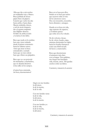 Alba que das a mis noches
un resplandor rojo y blanco.
Boca poblada de bocas:
pájaro lleno de pájaros.
Canción que vuelve las alas
hacia arriba y hacia abajo.
Muerte reducida a besos,
a sed de morir despacio,
das a la grama sangrante
dos fúlgidos aletazos.
El labio de arriba el cielo
y la tierra el otro labio.
Beso que rueda en la sombra:
beso que viene rodando
desde el primer cementerio
hasta los últimos astros.
Astro que tiene tu boca
enmudecido y cerrado
hasta que un roce celeste
hace que vibren sus párpados.
Beso que va a un porvenir
de muchachas y muchachos,
que no dejarán desiertos
ni las calles ni los campos.
¡Cuánta boca enterrada,
sin boca, desenterramos!
Beso en tu boca por ellos,
brindo en tu boca por tantos
que cayeron sobre el vino
de los amorosos vasos.
Hoy son recuerdos, recuerdos,
besos distantes y amargos.
Hundo en tu boca mi vida,
oigo rumores de espacios,
y el infinito parece
que sobre mí se ha volcado.
He de volverte a besar,
he de volver, hundo, caigo,
mientras descienden los siglos
hacia los hondos barrancos
como una febril nevada
de besos y enamorados.
Boca que desenterraste
el amanecer más claro
con tu lengua. Tres palabras,
tres fuegos has heredado:
vida, muerte, amor. Ahí quedan
escritos sobre tus labios.
Cancionero y romancero de ausencias
Llegó con tres heridas:
la del amor,
la de la muerte,
la de la vida.
Con tres heridas viene:
la de la vida,
la del amor,
la de la muerte.
Con tres heridas yo:
la de la vida,
la de la muerte,
la del amor.
Cancionero y romancero de ausencias
XIII
 