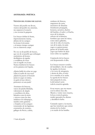 ANTOLOGÍA POÉTICA
VIENTOS DEL PUEBLO ME LLEVAN
Vientos del pueblo me llevan,
vientos del pueblo me arrastran,
me esparcen el corazón
y me aventan la garganta.
Los bueyes doblan la frente,
impotentemente mansa,
delante de los castigos:
los leones la levantan
y al mismo tiempo castigan
con su clamorosa zarpa.
No soy un de pueblo de bueyes,
que soy de un pueblo que embargan
yacimientos de leones,
desfiladeros de águilas
y cordilleras de toros
con el orgullo en el asta.
Nunca medraron los bueyes
en los páramos de España.
¿Quién habló de echar un yugo
sobre el cuello de esta raza?
¿Quién ha puesto al huracán
jamás ni yugos ni trabas,
ni quién al rayo detuvo
prisionero en una jaula?
Asturianos de braveza,
vascos de piedra blindada,
valencianos de alegría
y castellanos de alma,
labrados como la tierra
y airosos como las alas;
andaluces de relámpagos,
nacidos entre guitarras
y forjados en los yunques
torrenciales de las lágrimas;
extremeños de centeno,
gallegos de lluvia y calma,
catalanes de firmeza,
aragoneses de casta,
murcianos de dinamita
frutalmente propagada,
leoneses, navarros, dueños
del hambre, el sudor y el hacha,
reyes de la minería,
señores de la labranza,
hombres que entre las raíces,
como raíces gallardas,
vais de la vida a la muerte,
vais de la nada a la nada:
yugos os quieren poner
gentes de la hierba mala,
yugos que habéis de dejar
rotos sobre sus espaldas.
Crepúsculo de los bueyes
está despuntando el alba.
Los bueyes mueren vestidos
de humildad y olor de cuadra;
las águilas, los leones
y los toros de arrogancia,
y detrás de ellos, el cielo
ni se enturbia ni se acaba.
La agonía de los bueyes
tiene pequeña la cara,
la del animal varón
toda la creación agranda.
Si me muero, que me muera
con la cabeza muy alta.
Muerto y veinte veces muerto,
la boca contra la grama,
tendré apretados los dientes
y decidida la barba.
Cantando espero a la muerte,
que hay ruiseñores que cantan
encima de los fusiles
y en medio de las batallas.
Viento del pueblo
III
 