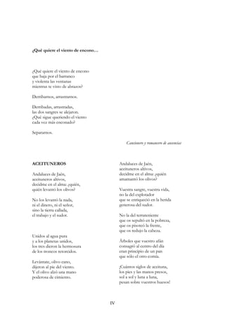 ¿Qué quiere el viento de encono…
¿Qué quiere el viento de encono
que baja por el barranco
y violenta las ventanas
mientras te visto de abrazos?
Derribarnos, arrastrarnos.
Derribadas, arrastradas,
las dos sangres se alejaron.
¿Qué sigue queriendo el viento
cada vez más enconado?
Separarnos.
Cancionero y romancero de ausencias
ACEITUNEROS
Andaluces de Jaén,
aceituneros altivos,
decidme en el alma: ¿quién,
quién levantó los olivos?
No los levantó la nada,
ni el dinero, ni el señor,
sino la tierra callada,
el trabajo y el sudor.
Unidos al agua pura
y a los planetas unidos,
los tres dieron la hermosura
de los troncos retorcidos.
Levántate, olivo cano,
dijeron al pie del viento.
Y el olivo alzó una mano
poderosa de cimiento.
Andaluces de Jaén,
aceituneros altivos,
decidme en el alma: ¿quién
amamantó los olivos?
Vuestra sangre, vuestra vida,
no la del explotador
que se enriqueció en la herida
generosa del sudor.
No la del terrateniente
que os sepultó en la pobreza,
que os pisoteó la frente,
que os redujo la cabeza.
Árboles que vuestro afán
consagró al centro del día
eran principio de un pan
que sólo el otro comía.
¡Cuántos siglos de aceituna,
los pies y las manos presos,
sol a sol y luna a luna,
pesan sobre vuestros huesos!
IV
 