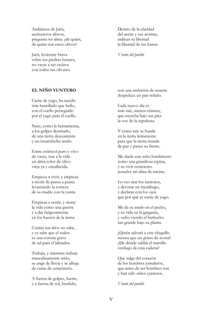 Andaluces de Jaén,
aceituneros altivos,
pregunta mi alma: ¿de quién,
de quién son estos olivos?
Jaén, levántate brava
sobre tus piedras lunares,
no vayas a ser esclava
con todos tus olivares.
Dentro de la claridad
del aceite y sus aromas,
indican tu libertad
la libertad de tus lomas.
Viento del pueblo
EL NIÑO YUNTERO
Carne de yugo, ha nacido
más humillado que bello,
con el cuello perseguido
por el yugo para el cuello.
Nace, como la herramienta,
a los golpes destinado,
de una tierra descontenta
y un insatisfecho arado.
Entre estiércol puro y vivo
de vacas, trae a la vida
un alma color de olivo
vieja ya y encallecida.
Empieza a vivir, y empieza
a morir de punta a punta
levantando la corteza
de su madre con la yunta.
Empieza a sentir, y siente
la vida como una guerra
y a dar fatigosamente
en los huesos de la tierra.
Contar sus años no sabe,
y ya sabe que el sudor
es una corona grave
de sal para el labrador.
Trabaja, y mientras trabaja
masculinamente serio,
se unge de lluvia y se alhaja
de carne de cementerio.
A fuerza de golpes, fuerte,
y a fuerza de sol, bruñido,
con una ambición de muerte
despedaza un pan reñido.
Cada nuevo día es
más raíz, menos criatura,
que escucha bajo sus pies
la voz de la sepultura.
Y como raíz se hunde
en la tierra lentamente
para que la tierra inunde
de paz y panes su frente.
Me duele este niño hambriento
como una grandiosa espina,
y su vivir ceniciento
resuelve mi alma de encina.
Lo veo arar los rastrojos,
y devorar un mendrugo,
y declarar con los ojos
que por qué es carne de yugo.
Me da su arado en el pecho,
y su vida en la garganta,
y sufro viendo el barbecho
tan grande bajo su planta.
¿Quién salvará a este chiquillo
menor que un grano de avena?
¿De dónde saldrá el martillo
verdugo de esta cadena?
Que salga del corazón
de los hombres jornaleros,
que antes de ser hombres son
y han sido niños yunteros.
Viento del pueblo
V
 