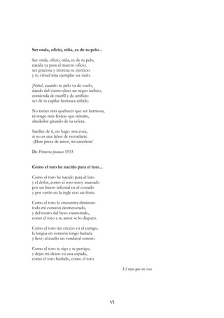 Ser onda, oficio, niña, es de tu pelo...
Ser onda, oficio, niña, es de tu pelo,
nacida ya para el marero oficio;
ser graciosa y morena tu ejercicio
y tu virtud más ejemplar ser cielo.
¡Niña!, cuando tu pelo va de vuelo,
dando del viento claro un negro indicio,
enmienda de marfil y de artificio
ser de tu capilar borrasca anhelo.
No tienes más quehacer que ser hermosa,
ni tengo más festejo que mirarte,
alrededor girando de tu esfera.
Satélite de ti, no hago otra cosa,
si no es una labor de recordarte.
-¡Date presa de amor, mi carcelera!
De Primeros poemas 1933
Como el toro he nacido para el luto...
Como el toro he nacido para el luto
y el dolor, como el toro estoy marcado
por un hierro infernal en el costado
y por varón en la ingle con un fruto.
Como el toro lo encuentra diminuto
todo mi corazón desmesurado,
y del rostro del beso enamorado,
como el toro a tu amor se lo disputo.
Como el toro me crezco en el castigo,
la lengua en corazón tengo bañada
y llevo al cuello un vendaval sonoro.
Como el toro te sigo y te persigo,
y dejas mi deseo en una espada,
como el toro burlado, como el toro.
El rayo que no cesa
VI
 