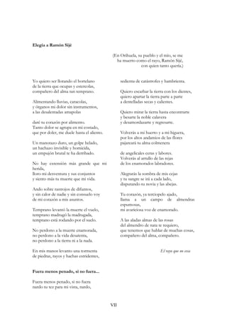 Elegía a Ramón Sijé
(En Orihuela, su pueblo y el mío, se me
ha muerto como el rayo, Ramón Sijé,
con quien tanto quería.)
Yo quiero ser llorando el hortelano
de la tierra que ocupas y estercolas,
compañero del alma tan temprano.
Alimentando lluvias, caracolas,
y órganos mi dolor sin instrumentos,
a las desalentadas amapolas
daré tu corazón por alimento.
Tanto dolor se agrupa en mi costado,
que por doler, me duele hasta el aliento.
Un manotazo duro, un golpe helado,
un hachazo invisible y homicida,
un empujón brutal te ha derribado.
No hay extensión más grande que mi
herida,
lloro mi desventura y sus conjuntos
y siento más tu muerte que mi vida.
Ando sobre rastrojos de difuntos,
y sin calor de nadie y sin consuelo voy
de mi corazón a mis asuntos.
Temprano levantó la muerte el vuelo,
temprano madrugó la madrugada,
temprano está rodando por el suelo.
No perdono a la muerte enamorada,
no perdono a la vida desatenta,
no perdono a la tierra ni a la nada.
En mis manos levanto una tormenta
de piedras, rayos y hachas estridentes,
sedienta de catástrofes y hambrienta.
Quiero escarbar la tierra con los dientes,
quiero apartar la tierra parte a parte
a dentelladas secas y calientes.
Quiero mirar la tierra hasta encontrarte
y besarte la noble calavera
y desamordazarte y regresarte.
Volverás a mi huerto y a mi higuera,
por los altos andamios de las flores
pajareará tu alma colmenera
de angelicales ceras y labores.
Volverás al arrullo de las rejas
de los enamorados labradores.
Alegrarás la sombra de mis cejas
y tu sangre se irá a cada lado,
disputando tu novia y las abejas.
Tu corazón, ya terciopelo ajado,
llama a un campo de almendras
espumosas,
mi avariciosa voz de enamorado.
A las aladas almas de las rosas
del almendro de nata te requiero,
que tenemos que hablar de muchas cosas,
compañero del alma, compañero.
El rayo que no cesa
Fuera menos penado, si no fuera...
Fuera menos penado, si no fuera
nardo tu tez para mi vista, nardo,
VII
 