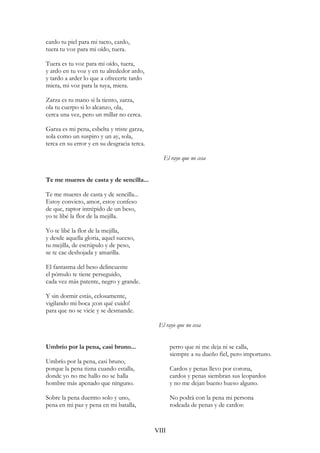 cardo tu piel para mi tacto, cardo,
tuera tu voz para mi oído, tuera.
Tuera es tu voz para mi oído, tuera,
y ardo en tu voz y en tu alrededor ardo,
y tardo a arder lo que a ofrecerte tardo
miera, mi voz para la tuya, miera.
Zarza es tu mano si la tiento, zarza,
ola tu cuerpo si lo alcanzo, ola,
cerca una vez, pero un millar no cerca.
Garza es mi pena, esbelta y triste garza,
sola como un suspiro y un ay, sola,
terca en su error y en su desgracia terca.
El rayo que no cesa
Te me mueres de casta y de sencilla...
Te me mueres de casta y de sencilla...
Estoy convicto, amor, estoy confeso
de que, raptor intrépido de un beso,
yo te libé la flor de la mejilla.
Yo te libé la flor de la mejilla,
y desde aquella gloria, aquel suceso,
tu mejilla, de escrúpulo y de peso,
se te cae deshojada y amarilla.
El fantasma del beso delincuente
el pómulo te tiene perseguido,
cada vez más patente, negro y grande.
Y sin dormir estás, celosamente,
vigilando mi boca ¡con qué cuido!
para que no se vicie y se desmande.
El rayo que no cesa
Umbrío por la pena, casi bruno...
Umbrío por la pena, casi bruno,
porque la pena tizna cuando estalla,
donde yo no me hallo no se halla
hombre más apenado que ninguno.
Sobre la pena duermo solo y uno,
pena en mi paz y pena en mi batalla,
perro que ni me deja ni se calla,
siempre a su dueño fiel, pero importuno.
Cardos y penas llevo por corona,
cardos y penas siembran sus leopardos
y no me dejan bueno hueso alguno.
No podrá con la pena mi persona
rodeada de penas y de cardos:
VIII
 