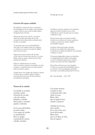¡cuánto penar para morirse uno!
El rayo que no cesa
Canción del esposo soldado
He poblado tu vientre de amor y sementera,
he prolongado el eco de sangre a que respondo
y espero sobre el surco como el arado espera:
he llegado hasta el fondo.
Morena de altas torres, alta luz y ojos altos,
esposa de mi piel, gran trago de mi vida,
tus pechos locos crecen hasta mí dando saltos
de cierva concebida.
Ya me parece que eres un cristal delicado,
temo que te me rompas al más leve tropiezo,
y a reforzar tus venas con mi piel de soldado
fuera como el cerezo.
Espejo de mi carne, sustento de mis alas,
te doy vida en la muerte que me dan y no tomo.
Mujer, mujer, te quiero cercado por las balas,
ansiado por el plomo.
Sobre los ataúdes feroces en acecho,
sobre los mismos muertos sin remedio y sin fosa
te quiero, y te quisiera besar con todo el pecho
hasta en el polvo, esposa.
Cuando junto a los campos de combate te piensa
mi frente que no enfría ni aplaca tu figura,
te acercas hacia mí como una boca inmensa
de hambrienta dentadura.
Escríbeme a la lucha, siénteme en la trinchera:
aquí con el fusil tu nombre evoco y fijo,
y defiendo tu vientre de pobre que me espera,
y defiendo tu hijo.
Nacerá nuestro hijo con el puño cerrado,
envuelto en un clamor de victoria y guitarras,
y dejaré a tu puerta mi vida de soldado
sin colmillos ni garras.
Es preciso matar para seguir viviendo.
Un día iré a la sombra de tu pelo lejano.
Y dormiré en la sábana de almidón y de estruendo
cosida por tu mano.
Tus piernas implacables al parto van derechas,
y tu implacable boca de labios indomables,
y ante mi soledad de explosiones y brechas
recorres un camino de besos implacables.
Para el hijo será la paz que estoy forjando.
Y al fin en un océano de irremediables huesos,
tu corazón y el mío naufragarán, quedando
una mujer y un hombre gastados por los besos.
De Viento del pueblo 1936- 1937
Nanas de la cebolla
La cebolla es escarcha
cerrada y pobre.
Escarcha de tus días
y de mis noches.
Hambre y cebolla,
hielo negro y escarcha
grande y redonda.
En la cuna del hambre
mi niño estaba.
Con sangre de cebolla
se amamantaba.
Pero tu sangre,
escarchada de azúcar,
cebolla y hambre.
Una mujer morena
resuelta en luna
se derrama hilo a hilo
sobre su cuna.
Ríete, niño,
que te tragas la luna
cuando es preciso.
Alondra de mi casa,
ríete mucho.
Es tu risa en los ojos
la luz del mundo.
Ríete tanto
que en el alma, al oírte,
bata el espacio.
IX
 