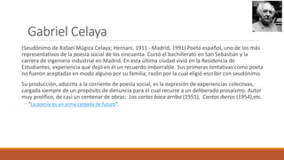 Gabriel Celaya
(Seudónimo de Rafael Múgica Celaya; Hernani, 1911 - Madrid, 1991) Poeta español, uno de los más
representativos de la poesía social de los cincuenta. Cursó el bachillerato en San Sebastián y la
carrera de ingeniero industrial en Madrid. En esta última ciudad vivió en la Residencia de
Estudiantes, experiencia que dejó en él un recuerdo imborrable. Sus primeras tentativas como poeta
no fueron aceptadas en modo alguno por su familia, razón por la cual eligió escribir con seudónimo.
Su producción, adscrita a la corriente de poesía social, es la expresión de experiencias colectivas,
cargada siempre de un propósito de denuncia para el cual recurre a un deliberado prosaísmo. Autor
muy prolífico, de casi un centenar de obras: Las cartas boca arriba (1951), Cantos iberos (1954),etc.
◦ “La poesía es un arma cargada de futuro”.
 