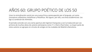 AÑOS 60: GRUPO POÉTICO DE LOS 50
Unen la reivindicación social con una nueva lírica y preocupación por el lenguaje, así como
incorporan reflexiones metafísicas y filosóficas. No siguen, por ello, una línea academicista. Les
liga su condición de intimistas.
El periodo coincide con una cierta apertura del régimen franquista y con la traducción por vez
primera de muchas obras de autores extranjeros como T. S. Eliot o Paul Celan. La mayor parte de
estos autores se agrupan en círculos de amigos en las ciudades de Madrid o Barcelona.
 