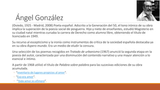 Ángel González
(Oviedo, 1925 - Madrid, 2008) Poeta español. Adscrito a la Generación del 50, el tono irónico de su obra
implica la superación de la poesía social de posguerra. Hijo y nieto de enseñantes, estudió Magisterio en
su ciudad natal mientras cursaba la carrera de Derecho como alumno libre, obteniendo el título de
licenciado en 1949.
Su recurso al escepticismo y la ironía como instrumentos de crítica de la sociedad española destacaba ya
en su obra Áspero mundo. Era un medio de eludir la censura.
Una selección de los poemas recogidos en Tratado de urbanismo (1967) anunció la segunda etapa en la
poesía del autor, caracterizada por una disminución del contenido narrativo y una mayor atención a lo
esencial e íntimo.
A partir de 1968 utilizó el título de Palabra sobre palabra para las sucesivas ediciones de su obra
acumulada.
◦ “Inventario de lugares propicios al amor”.
◦ “Eso era amor”.
◦ ”Todo amor es efímero”.
 