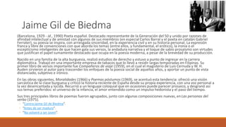 Jaime Gil de Biedma
(Barcelona, 1929 - id., 1990) Poeta español. Destacado representante de la Generación del 50 y unido por razones de
afinidad intelectual y de amistad con algunos de sus miembros (en especial Carlos Barral y el poeta en catalán Gabriel
Ferrater), su poesía se inspira, con arriesgada sinceridad, en la experiencia civil y en su historia personal. La expresión
franca y libre de convenciones con que aborda los temas (entre ellos, y fundamental, el erótico), la ironía o el
escepticismo inteligentes de que hacen gala sus versos, la andadura narrativa y el toque de sabio prosaísmo son virtudes
que justifican el papel sumamente destacado que ocupa en la poesía moderna, a pesar de la brevedad de su producción.
Nacido en una familia de la alta burguesía, realizó estudios de derecho y estuvo a punto de ingresar en la carrera
diplomática. Trabajó en una importante empresa de tabacos que lo llevó a residir largas temporadas en Filipinas. Su
primer libro de versos importante fue Compañeros de viaje (1959), en el cual el magisterio de Luis Cernuda y W. H.
Auden sirvieron al autor para trascender los enfoques de la poesía social de aquellos años, y aportar un punto de vista
distanciado, subjetivo e irónico.
En las obras siguientes, Moralidades (1966) y Poemas póstumos (1969), se acentuó esta tendencia: ofreció una visión
sarcástica de la clase burguesa y criticó la historia reciente de España desde su propia experiencia, con una voz personal a
la vez desencantada y lúcida. Recurrió a un lenguaje coloquial que en ocasiones puede parecer prosaico, y desgranó así
sus temas preferidos: el universo de la infancia, el amor entendido como un impulso hedonista y el paso del tiempo.
Sus tres principales libros de poemas fueron agrupados, junto con algunas composiciones nuevas, en Las personas del
verbo (1975).
◦ “Contra Jaime Gil de Biedma”.
◦ “Antes de ser maduro”.
◦ “No volveré a ser joven”.
 