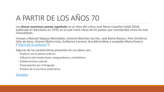 A PARTIR DE LOS AÑOS 70
Los Nueve novísimos poetas españoles es un libro del crítico José María Castellet (1926-2014)
publicado en Barcelona en 1970, en el cual reúne obras de los poetas que consideraba como los más
renovadores.
Incluye a Manuel Vázquez Montalbán, Antonio Martínez Sarrión, José María Álvarez, Pere Gimferrer,
Félix de Azúa, Vicente Molina Foix, Guillermo Carnero, Ana María Moix y Leopoldo María Panero
(“Diario de un seductor”).
Algunas de las características presentes en sus obras son:
◦ Ruptura con la poesía anterior.
◦ Influencia del modernismo, vanguardismo y simbolismo.
◦ Exhibicionismo cultural.
◦ Preocupación por el lenguaje.
◦ Empleo de la escritura automática.
Ejemplos
 