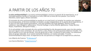 A PARTIR DE LOS AÑOS 70
La otra sentimentalidad o La nueva sentimentalidad o incluso La poesía de la experiencia, es el
concepto poético nacido en Granada en el año 1983 de la mano de tres poetas: Luis García
Montero, Javier Egea y Álvaro Salvador.
El concepto de otra sentimentalidad se queda en un nivel local y al ampliar los poetas que adoptan
los presupuestos, el término también se amplía y acaba integrándose en la poesía de la experiencia. Y
es que no solo hubo poetas granadinos, sino que también los hubo gallegos: Ramiro Fonte;
catalanes: Joan Margarit; valencianos: Vicente Gallego o Carlos Marzal; gaditanos: Felipe Benítez
Reyes; madrileños: Benjamín Prado; ...
En la actualidad, este concepto de otra sentimentalidad ha ido desapareciendo, pero los dos poetas
que aún siguen vivos continúan, de una forma u otra, fieles a los presupuestos teóricos iniciales. Y es
que la poesía no es cosa de héroes, sino de gente de la calle. La poesía es para todos, no solamente
para un grupo reducido. A un nuevo momento histórico, un nuevo concepto. Y la otra
sentimentalidad lo deja claro: la experiencia de una persona se integra en la experiencia colectiva.
Luis Alberto de Cuenca: “El desayuno”.
Luis García Montero: “Impertinencias”.
 