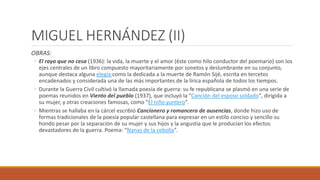 MIGUEL HERNÁNDEZ (II)
OBRAS:
◦ El rayo que no cesa (1936): la vida, la muerte y el amor (éste como hilo conductor del poemario) son los
ejes centrales de un libro compuesto mayoritariamente por sonetos y deslumbrante en su conjunto,
aunque destaca alguna elegía como la dedicada a la muerte de Ramón Sijé, escrita en tercetos
encadenados y considerada una de las más importantes de la lírica española de todos los tiempos.
◦ Durante la Guerra Civil cultivó la llamada poesía de guerra: su fe republicana se plasmó en una serie de
poemas reunidos en Viento del pueblo (1937), que incluyó la "Canción del esposo soldado", dirigida a
su mujer, y otras creaciones famosas, como "El niño yuntero".
◦ Mientras se hallaba en la cárcel escribió Cancionero y romancero de ausencias, donde hizo uso de
formas tradicionales de la poesía popular castellana para expresar en un estilo conciso y sencillo su
hondo pesar por la separación de su mujer y sus hijos y la angustia que le producían los efectos
devastadores de la guerra. Poema: “Nanas de la cebolla”.
 