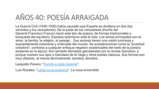 AÑOS 40: POESÍA ARRAIGADA
La Guerra Civil (1936-1939) había causado que España se dividiera en dos (los
vencidos y los vencedores). De la parte de los vencedores (triunfo del
General Francisco Franco) nació este tipo de poesía, de formas tradicionales y
búsqueda del equilibrio. Expresa optimismo ante la vida. Los temas principales son el
amor, la familia, la religión, el paisaje... Sus autores tienen una visión luminosa y
supuestamente coherente y ordenada del mundo. Se autodenominan como la "juventud
creadora", contraria a cualquier enfoque negativo existenciales del resto de la poesía
existente en la época. Son también llamados garcilasistas por la revista Garcilaso, y
porque vuelven sus ojos a Garcilaso de la Vega y otros poetas clásicos. Sus formas son
muy clásicas, al menos técnicamente: sonetos, tercetos...
Leopoldo Panero: “Escrito a cada instante”.
Luis Rosales: “Larga es la ausencia”. La casa encendida
 