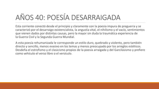 AÑOS 40: POESÍA DESARRAIGADA
Esta corriente conectó desde el principio y claramente con la poesía impura de preguerra y se
caracterizó por el desarraigo existencialista, la angustia vital, el nihilismo y el vacío, sentimientos
que vienen dados por distintas causas, pero la mayor sin duda la traumática experiencia de
la Guerra Civil y la Segunda Guerra Mundial.
A esta poesía rehumanizada le corresponde un estilo duro, quebrado y violento, pero también
directo y sencillo, menos evasivo en los temas y menos preocupado por los arreglos estéticos.
Desdeña el estrofismo y el clasicismo propios de la poesía arraigada y del Garcilasismo y prefiere
como vehículo el verso libre o el versículo.
 