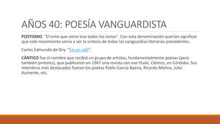 AÑOS 40: POESÍA VANGUARDISTA
POSTISMO: "El ismo que viene tras todos los ismos". Con esta denominación querían significar
que este movimiento venía a ser la síntesis de todas las vanguardias literarias precedentes.
Carlos Edmundo de Ory: “En un café”.
CÁNTICO fue el nombre que recibió un grupo de artistas, fundamentalmente poetas (pero
también pintores), que publicaron en 1947 una revista con ese título, Cántico, en Córdoba. Sus
miembros más destacados fueron los poetas Pablo García Baena, Ricardo Molina, Julio
Aumente, etc.
 