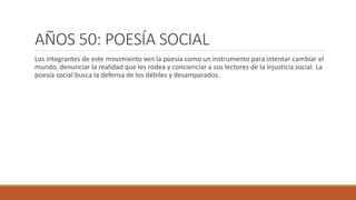 AÑOS 50: POESÍA SOCIAL
Los integrantes de este movimiento ven la poesía como un instrumento para intentar cambiar el
mundo, denunciar la realidad que les rodea y concienciar a sus lectores de la injusticia social. La
poesía social busca la defensa de los débiles y desamparados.
 