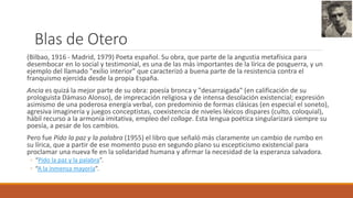 Blas de Otero
(Bilbao, 1916 - Madrid, 1979) Poeta español. Su obra, que parte de la angustia metafísica para
desembocar en lo social y testimonial, es una de las más importantes de la lírica de posguerra, y un
ejemplo del llamado "exilio interior" que caracterizó a buena parte de la resistencia contra el
franquismo ejercida desde la propia España.
Ancia es quizá la mejor parte de su obra: poesía bronca y "desarraigada" (en calificación de su
prologuista Dámaso Alonso), de imprecación religiosa y de intensa desolación existencial; expresión
asimismo de una poderosa energía verbal, con predominio de formas clásicas (en especial el soneto),
agresiva imaginería y juegos conceptistas, coexistencia de niveles léxicos dispares (culto, coloquial),
hábil recurso a la armonía imitativa, empleo del collage. Esta lengua poética singularizará siempre su
poesía, a pesar de los cambios.
Pero fue Pido la paz y la palabra (1955) el libro que señaló más claramente un cambio de rumbo en
su lírica, que a partir de ese momento puso en segundo plano su escepticismo existencial para
proclamar una nueva fe en la solidaridad humana y afirmar la necesidad de la esperanza salvadora.
◦ “Pido la paz y la palabra”.
◦ “A la inmensa mayoría”.
 