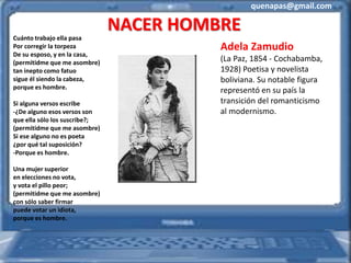 quenapas@gmail.com
NACER HOMBRE
Cuánto trabajo ella pasa
Por corregir la torpeza
De su esposo, y en la casa,
(permitidme que me asombre)
tan inepto como fatuo
sigue él siendo la cabeza,
porque es hombre.
Si alguna versos escribe
-¿De alguno esos versos son
que ella sólo los suscribe?;
(permitidme que me asombre)
Si ese alguno no es poeta
¿por qué tal suposición?
-Porque es hombre.
Una mujer superior
en elecciones no vota,
y vota el pillo peor;
(permitidme que me asombre)
con sólo saber firmar
puede votar un idiota,
porque es hombre.
Adela Zamudio
(La Paz, 1854 - Cochabamba,
1928) Poetisa y novelista
boliviana. Su notable figura
representó en su país la
transición del romanticismo
al modernismo.
 