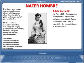 quenapas@gmail.com
NACER HOMBRE
Él se abate y bebe o juega
en un revés de la suerte;
ella sufre, lucha y ruega;
ella se llama ¿ser débil?,
y él se apellida ¿ser fuerte?
porque es hombre.
Ella debe perdonar
si su esposo le es infiel;
mas, él se puede vengar;
(permitidme que me asombre)
en un caso semejante
hasta puede matar él,
porque es hombre.
¡Oh, mortal!
¡Oh mortal privilegiado,
que de perfecto y cabal
gozas seguro renombre!
para ello ¿qué te ha bastado?
Nacer hombre.
Adela Zamudio
(La Paz, 1854 - Cochabamba,
1928) Poetisa y novelista
boliviana. Su notable figura
representó en su país la
transición del romanticismo
al modernismo.
 