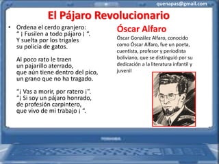 quenapas@gmail.com
El Pájaro Revolucionario
• Ordena el cerdo granjero:
“ ¡ Fusilen a todo pájaro ¡ “.
Y suelta por los trigales
su policía de gatos.
Al poco rato le traen
un pajarillo aterrado,
que aún tiene dentro del pico,
un grano que no ha tragado.
“¡ Vas a morir, por ratero ¡”.
“¡ Si soy un pájaro honrado,
de profesión carpintero,
que vivo de mi trabajo ¡ “.
Óscar Alfaro
Óscar González Alfaro, conocido
como Óscar Alfaro, fue un poeta,
cuentista, profesor y periodista
boliviano, que se distinguió por su
dedicación a la literatura infantil y
juvenil
 