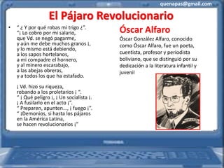 quenapas@gmail.com
El Pájaro Revolucionario
• “ ¿ Y por qué robas mi trigo ¿”.
“¡ Lo cobro por mi salario,
que Vd. se negó pagarme,
y aún me debe muchos granos ¡,
y lo mismo está debiendo,
a los sapos hortelanos,
a mi compadre el hornero,
y al minero escarabajo,
a las abejas obreras,
y a todos los que ha estafado.
¡ Vd. hizo su riqueza,
robando a los proletarios ¡ “.
“ ¡ Qué peligro ¡, ¡ Un socialista ¡.
¡ A fusilarlo en el acto ¡”.
“ Preparen, apunten..., ¡ fuego ¡”.
“ ¡Demonios, si hasta los pájaros
en la América Latina,
se hacen revolucionarios ¡”
Óscar Alfaro
Óscar González Alfaro, conocido
como Óscar Alfaro, fue un poeta,
cuentista, profesor y periodista
boliviano, que se distinguió por su
dedicación a la literatura infantil y
juvenil
 