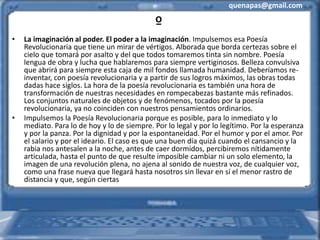 quenapas@gmail.com
º
• La imaginación al poder. El poder a la imaginación. Impulsemos esa Poesía
Revolucionaria que tiene un mirar de vértigos. Alborada que borda certezas sobre el
cielo que tomará por asalto y del que todos tomaremos tinta sin nombre. Poesía
lengua de obra y lucha que hablaremos para siempre vertiginosos. Belleza convulsiva
que abrirá para siempre esta caja de mil fondos llamada humanidad. Deberíamos re-
inventar, con poesía revolucionaria y a partir de sus logros máximos, las obras todas
dadas hace siglos. La hora de la poesía revolucionaria es también una hora de
transformación de nuestras necesidades en rompecabezas bastante más refinados.
Los conjuntos naturales de objetos y de fenómenos, tocados por la poesía
revolucionaria, ya no coinciden con nuestros pensamientos ordinarios.
• Impulsemos la Poesía Revolucionaria porque es posible, para lo inmediato y lo
mediato. Para lo de hoy y lo de siempre. Por lo legal y por lo legítimo. Por la esperanza
y por la panza. Por la dignidad y por la espontaneidad. Por el humor y por el amor. Por
el salario y por el ideario. El caso es que una buen día quizá cuando el cansancio y la
rabia nos antesalen a la noche, antes de caer dormidos, percibiremos nítidamente
articulada, hasta el punto de que resulte imposible cambiar ni un solo elemento, la
imagen de una revolución plena, no ajena al sonido de nuestra voz, de cualquier voz,
como una frase nueva que llegará hasta nosotros sin llevar en sí el menor rastro de
distancia y que, según ciertas
 