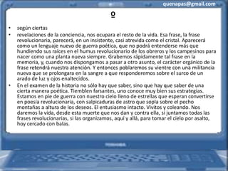 quenapas@gmail.com
º
• según ciertas
• revelaciones de la conciencia, nos ocupara el resto de la vida. Esa frase, la frase
revolucionaria, parecerá, en un insistente, casi atrevida como el cristal. Aparecerá
como un lenguaje nuevo de guerra poética, que no podrá entenderse más que
hundiendo sus raíces en el humus revolucionario de los obreros y los campesinos para
nacer como una planta nueva siempre. Grabemos rápidamente tal frase en la
memoria, y, cuando nos dispongamos a pasar a otro asunto, el carácter orgánico de la
frase retendrá nuestra atención. Y entonces poblaremos su vientre con una militancia
nueva que se prolongara en la sangre a que responderemos sobre el surco de un
arado de luz y ojos enaltecidos.
• En el examen de la historia no sólo hay que saber, sino que hay que saber de una
cierta manera poética. Tiemblen farsantes, uno conoce muy bien sus estrategias.
Estamos en pie de guerra con nuestro cielo lleno de estrellas que esperan convertirse
en poesía revolucionaria, con salpicaduras de astro que sopla sobre el pecho
montañas a altura de los deseos. El entusiasmo intacto. Vivitos y coleando. Nos
daremos la vida, desde esta muerte que nos dan y contra ella, si juntamos todas las
frases revolucionarias, si las organizamos, aquí y allá, para tomar el cielo por asalto,
hoy cercado con balas.
 