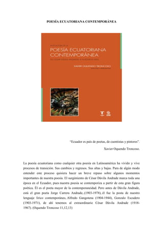 POESÍA ECUATORIANA CONTEMPORÁNEA
“Ecuador es país de poetas, de cuentistas y pintores”.
Xavier Oquendo Troncoso.
La poesía ecuatoriana como cualquier otra poesía en Latinoamérica ha vivido y vive
procesos de transición. Sus cambios y regresos. Sus altas y bajas. Para de algún modo
entender este proceso quisiera hacer un breve repaso sobre algunos momentos
importantes de nuestra poesía. El surgimiento de César Dávila Andrade marca toda una
época en el Ecuador, pues nuestra poesía se contemporiza a partir de esta gran figura
poética. Él es el poeta mayor de la contemporaneidad. Pero antes de Dávila Andrade,
está el gran poeta Jorge Carrera Andrade, (1903-1978), él fue la posta de nuestro
lenguaje lírico contemporáneo, Alfredo Gangotena (1904-1944), Gonzalo Escudero
(1903-1971), de ahí tenemos al extraordinario César Dávila Andrade (1918-
1967). (Oquendo Troncoso 11,12,13)
 