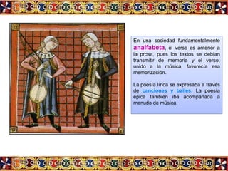 En una sociedad fundamentalmente
analfabeta, el verso es anterior a
la prosa, pues los textos se debían
transmitir de memoria y el verso,
unido a la música, favorecía esa
memorización.

La poesía lírica se expresaba a través
de canciones y bailes. La poesía
épica también iba acompañada a
menudo de música.
 