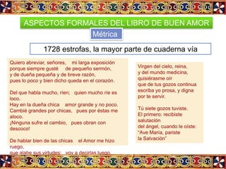 ASPECTOS FORMALES DEL LIBRO DE BUEN AMOR
                    Métrica

              1728 estrofas, la mayor parte de cuaderna vía
Quiero abreviar, señores, mi larga exposición
porque siempre gusté de pequeño sermón,              Virgen del cielo, reina,
y de dueña pequeña y de breve razón,                 y del mundo medicina,
pues lo poco y bien dicho queda en el corazón.       quisiérasme oír
                                                     que de tus gozos continua
Del que habla mucho, ríen; quien mucho ríe es        escriba yo prosa, y digna
loco.                                                por te servir.
Hay en la dueña chica amor grande y no poco.
Cambié grandes por chicas, pues por éstas me         Tú siete gozos tuviste.
aloco.                                               El primero: recibiste
¡Ninguna sufre el cambio, pues obran con             salutación
descoco!                                             del ángel, cuando le oíste:
                                                     “Ave María, pariste
De hablar bien de las chicas el Amor me hizo         la Salvación”
ruego,
que alabe sus virtudes; voy a decirlas luego.
Una cosa os diré que la tendréis por juego:
son frías como nieve, pero arden más que el fuego.
 