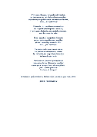 Pero aquellas que el vuelo refrenaban
tu hermosura y mi dicha al contemplar;
aquellas que aprendieron nuestros nombres,
esas... ¡no volverán!
Volverán las tupidas madreselvas
de tu jardín las tapias a escalar,
y otra vez a la tarde, aún más hermosas,
sus flores se abrirán.
Pero aquellas cuajadas de rocío
cuyas gotas mirábamos temblar
y caer como lágrimas del día...
esas... ¡no volverán!
Volverán del amor en tus oídos
las palabras ardientes a sonar;
tu corazón, de su profundo sueño
tal vez despertará.
Pero mudo, absorto y de rodillas
como se adora a Dios ante su altar,
como yo te he querido... desengáñate,
¡así... no te querrán!
Gustavo A. Becquer
El lunes os pondremos la de los otros alumnos que van a leer.
¡FELIZ PRIMAVERA!
 
