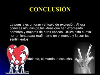 CONCLUSIÓN La poesía es un gran vehículo de expresión. Ahora conoces algunas de las ideas que han expresado hombres y mujeres de otras épocas. Utiliza esta nueva herramienta para reafirmarte en el mundo y lanzar tus sentimientos.  Adelante, el mundo te escucha.   