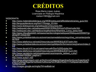 CRÉDITOS Rosa María López Juárez. Licenciada en Filología Hispánica [email_address] WEBGRAFÍA: http://www.materialesdelengua.org/WEB/webquest/alfilodelanoticia/wq_guia.htm http://lenguayliteratura.org/hot/175/page_03.htm http://www.leoloqueveo.org/webquest-2/recursos.htm http://webquest.xtec.cat/webquest2009/CERNUDA/luis%20cernuda.htm http://webquest.xtec.cat/httpdocs/wqalhambra/Alhambra_Lorca_tarea.html http://www.cfievalladolid2.net/asesorias/tecnologia/webquest/Webquest/200607/jjcalvop/01-introd.htm http://www.juntadeandalucia.es/averroes/sanwalabonso/wqyct/wq_cervantes/portada.html http://www.telefonica.net/web2/trescriaturas/MIWEBQUEST/adm.htm http://www.juntadeandalucia.es/averroes/cppfelipe/tic/formacion/wq/jramon/index.html http://www.dsusd.k12.ca.us/users/manuelh/Don%20Quijote.htm http://www.telefonica.net/web2/trescriaturas/MIWEBQUEST/sum.htm http://www.vandelvira.net/phpwebquest/caza/soporte_tabbed_c.php?id_actividad=644&id_pagina=1 http://www.aula21.net/ http://www.edicionessm.com.ar/ArchivosColegios/Argentina/Archivos/Argentina/Gu%C3%ADas/Roja/De%20todo%20coraz%C3%B3n%20(111%20poemas%20de%20amor).pdf http://images.google.es/imghp?hl=es&tab=wi 