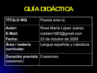 GUÍA DIDÁCTICA 5 sesiones  Duración prevista  (sesiones):  Lengua española y Literatura  Área / materia curricular:   Rosa María López Juárez. [email_address] 23 de octubre de 2009  Autor: E-Mail: Fecha:   Poesía eres tú.  TÍTULO WQ   