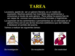 TAREA La poesía, aparte de  ser un género literario, es un medio de expresión. Muchos autores han trasmitido sus sentimientos y emociones a través de este género.  Para utilizar la poesía has de ser capaz de  conocer sus características formales y lingüísticas. La expresión de los sentimientos o pensamientos se ve reforzada en el género lírico con el uso de los recursos estilísticos que dan belleza y destacan el sentido del poema. Vamos a realizar las siguientes tareas: De investigación  De recopilación  De creatividad 
