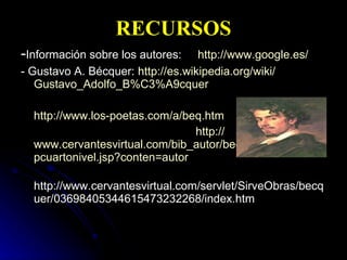 RECURSOS - Información sobre los autores:  http://www.google.es/ - Gustavo A. Bécquer:  http:// es.wikipedia.org / wiki / Gustavo_Adolfo_B%C3 %A9cquer http:// www.los - poetas.com /a/ beq.htm http:// www.cervantesvirtual.com / bib_autor / becquer / pcuartonivel.jsp?conten =autor http://www.cervantesvirtual.com/servlet/SirveObras/becquer/03698405344615473232268/index.htm  