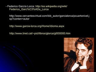 - Federico García Lorca:  http:// es.wikipedia.org / wiki / Federico_Garc%C3%ADa_Lorca http://www.cervantesvirtual.com/bib_autor/garcialorca/pcuartonivel.jsp?conten=autor http:// www.garcia - lorca.org / Home / Idioma.aspx http:// www.tinet.cat / ~picl /libros/ glorca /gl000000.htm   