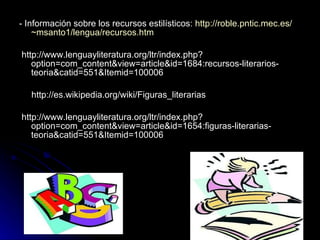 - Información sobre los recursos estilísticos:  http:// roble.pntic.mec.es / ~msanto1 /lengua/ recursos.htm http://www.lenguayliteratura.org/ltr/index.php?option=com_content&view=article&id=1684:recursos-literarios-teoria&catid=551&Itemid=100006 http://es.wikipedia.org/wiki/Figuras_literarias http://www.lenguayliteratura.org/ltr/index.php?option=com_content&view=article&id=1654:figuras-literarias-teoria&catid=551&Itemid=100006 