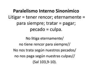 Paralelismo Interno Sinonímico
Litigar = tener rencor; eternamente =
     para siempre; tratar = pagar;
            pecado = culpa.
         No litiga eternamente/
     no tiene rencor para siempre//
  No nos trata según nuestros pecados/
  no nos paga según nuestras culpas//
             (Sal 103,9-10).
 