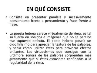 EN QUÉ CONSISTE
• Consiste en presentar paralela y sucesivamente
  pensamiento frente a pensamiento y frase frente a
  frase.

• La poesía hebrea carece virtualmente de rima, es tal
  su fuerza en sonidos e imágenes que no se percibe
  ese supuesto defecto. El poeta hebreo poseía un
  oído finísimo para apreciar la textura de las palabras,
  y sabía cómo utilizar éstas para provocar efectos
  brillantes. Los virtuosismos que consigue con la
  urdimbre sonora de las palabras sorprenden más
  gratamente que si éstas estuvieran confinadas a la
  regularidad de la rima.
 