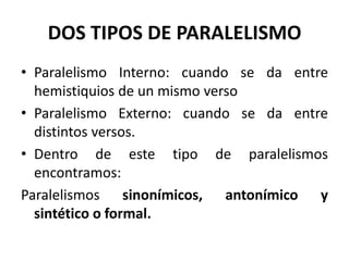 DOS TIPOS DE PARALELISMO
• Paralelismo Interno: cuando se da entre
  hemistiquios de un mismo verso
• Paralelismo Externo: cuando se da entre
  distintos versos.
• Dentro de este tipo de paralelismos
  encontramos:
Paralelismos sinonímicos, antonímico y
  sintético o formal.
 