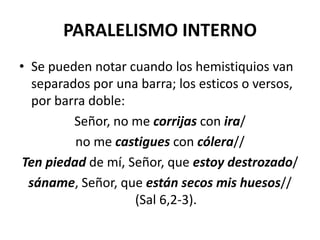 PARALELISMO INTERNO
• Se pueden notar cuando los hemistiquios van
   separados por una barra; los esticos o versos,
   por barra doble:
          Señor, no me corrijas con ira/
          no me castigues con cólera//
 Ten piedad de mí, Señor, que estoy destrozado/
  sáname, Señor, que están secos mis huesos//
                    (Sal 6,2-3).
 