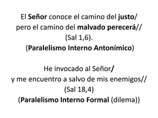 El Señor conoce el camino del justo/
 pero el camino del malvado perecerá//
                (Sal 1,6).
    (Paralelismo Interno Antonímico)

          He invocado al Señor/
y me encuentro a salvo de mis enemigos//
                (Sal 18,4)
  (Paralelismo Interno Formal (dilema))
 