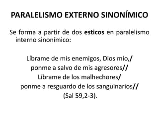 PARALELISMO EXTERNO SINONÍMICO
Se forma a partir de dos esticos en paralelismo
  interno sinonímico:

     Líbrame de mis enemigos, Dios mío,/
       ponme a salvo de mis agresores//
         Líbrame de los malhechores/
   ponme a resguardo de los sanguinarios//
                 (Sal 59,2-3).
 