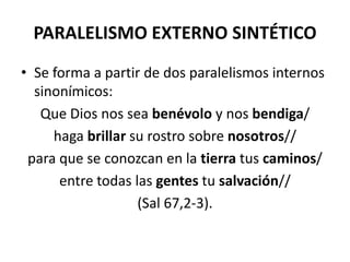 PARALELISMO EXTERNO SINTÉTICO
• Se forma a partir de dos paralelismos internos
  sinonímicos:
   Que Dios nos sea benévolo y nos bendiga/
     haga brillar su rostro sobre nosotros//
 para que se conozcan en la tierra tus caminos/
      entre todas las gentes tu salvación//
                   (Sal 67,2-3).
 