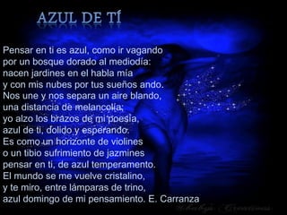 Pensar en ti es azul, como ir vagando
por un bosque dorado al mediodía:
nacen jardines en el habla mía
y con mis nubes por tus sueños ando.
Nos une y nos separa un aire blando,
una distancia de melancolía;
yo alzo los brazos de mi poesía,
azul de ti, dolido y esperando.
Es como un horizonte de violines
o un tibio sufrimiento de jazmines
pensar en ti, de azul temperamento.
El mundo se me vuelve cristalino,
y te miro, entre lámparas de trino,
azul domingo de mi pensamiento. E. Carranza
 