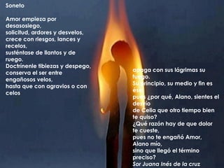 Soneto

Amor empieza por
desasosiego,
solicitud, ardores y desvelos,
crece con riesgos, lances y
recelos,
susténtase de llantos y de
ruego.
Doctrínenle tibiezas y despego,
                                  apaga con sus lágrimas su
conserva el ser entre
                                  fuego.
engañosos velos,
                                  Su principio, su medio y fin es
hasta que con agravios o con
                                  ése,
celos
                                  pues ¿por qué, Alano, sientes el
                                  desvío
                                  de Celia que otro tiempo bien
                                  te quiso?
                                  ¿Qué razón hay de que dolor
                                  te cueste,
                                  pues no te engañó Amor,
                                  Alano mío,
                                  sino que llegó el término
                                  preciso?
                                  Sor Juana Inés de la cruz
 