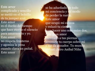 Este amor                     se ha adueñado de todo
complicado y sencillo         mi conciencia y mi modo
se metió en el bolsillo       de perder la razón.
de tu jumper azul.            Este amor
Este amor                     que ocupó mi cabeza
es el dueño del tiempo        y enlazó tu cintura
que hace eterno el silencio   para hacer uno solo entre dos.
para amarnos tu y yo.         Este gran amor
Este amor                     enredado a tus piernas
no respeta fronteras          arremete tu cuerpo sobre mi
y agoniza la pena             y me da ganador. Tu mundo
cuando clava un puñal.        virtual. Jairo Aníbal Niño
Este amor
 